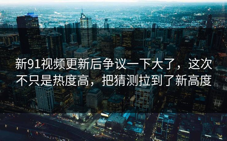 新91视频更新后争议一下大了，这次不只是热度高，把猜测拉到了新高度