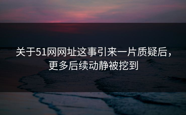 关于51网网址这事引来一片质疑后，更多后续动静被挖到